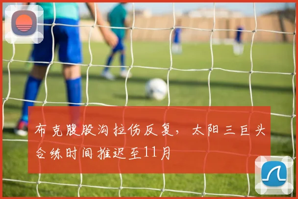 布克腹股沟拉伤反复，太阳三巨头合练时间推迟至11月