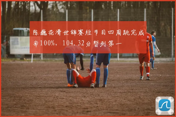 陈巍花滑世锦赛短节目四周跳完成率100%，104.32分暂列第一