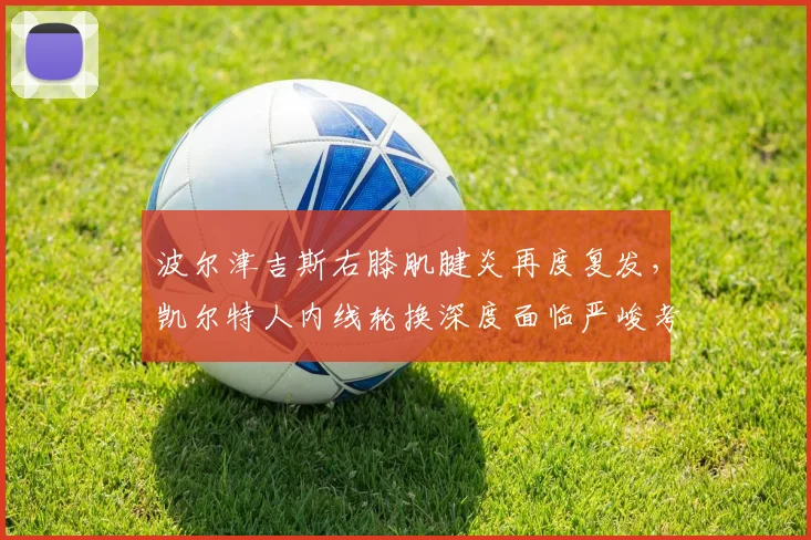 波尔津吉斯右膝肌腱炎再度复发，凯尔特人内线轮换深度面临严峻考验？