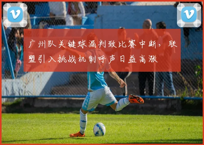 广州队关键球漏判致比赛中断，联盟引入挑战机制呼声日益高涨