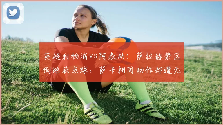 英超利物浦vs阿森纳：萨拉赫禁区倒地获点球，萨卡相同动作却遭无视