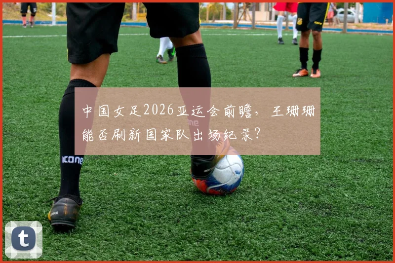 中国女足2026亚运会前瞻，王珊珊能否刷新国家队出场纪录？