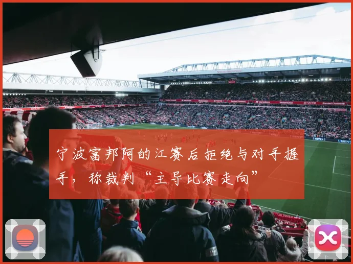 宁波富邦阿的江赛后拒绝与对手握手，称裁判“主导比赛走向”